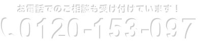 お電話でのご相談も受け付けています！　0120-153-097　受付時間：平日 9:00〜18:00