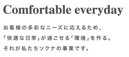 Comfortable everyday お客様の多彩なニーズに応えるため、「快適な日常」が過ごせる「環境」を作る。それが私たちソクナの事業です。